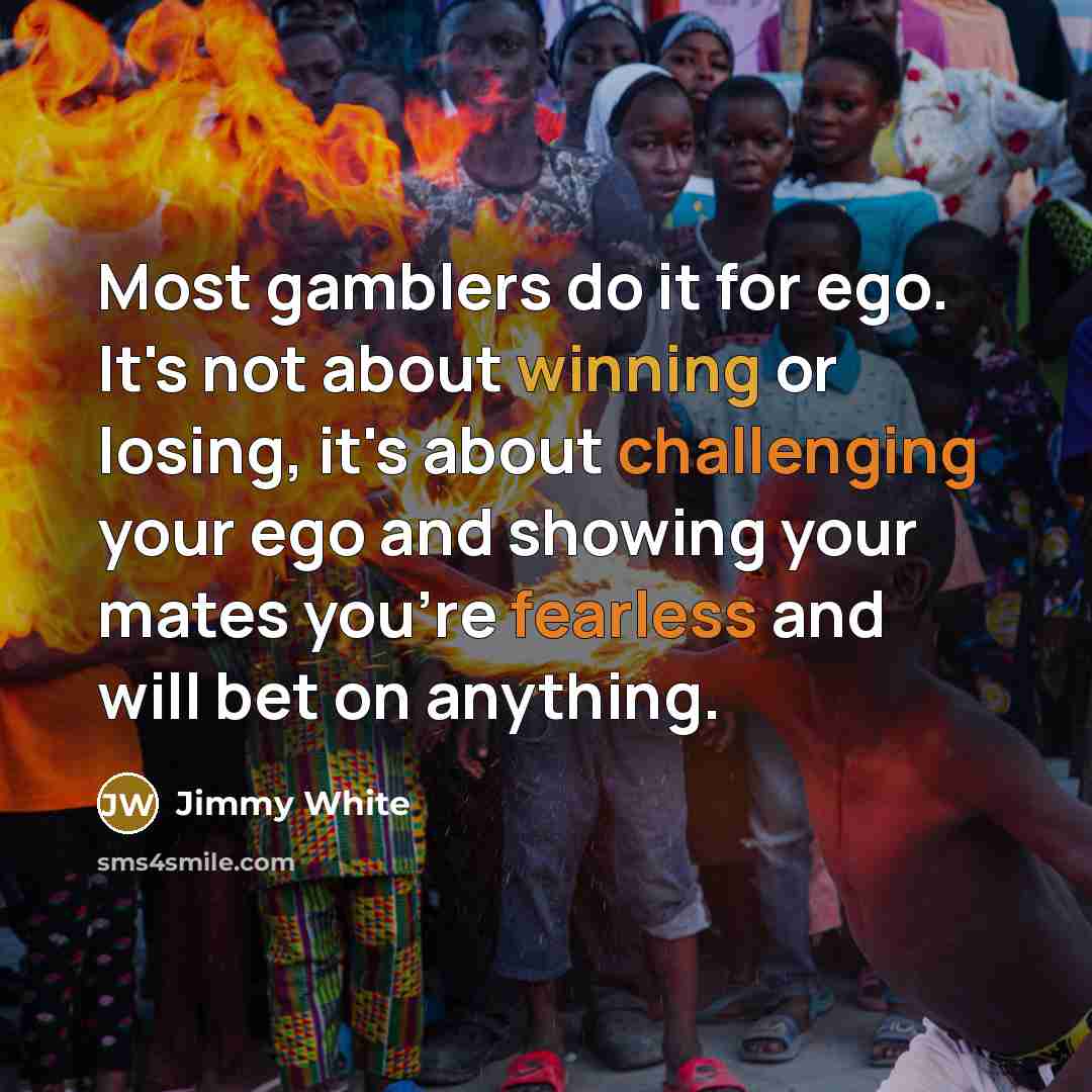“Most gamblers do it for ego. It's not about winning or losing, it's about challenging your ego and showing your mates you're fearless and will bet on anything.” quote by Jimmy White