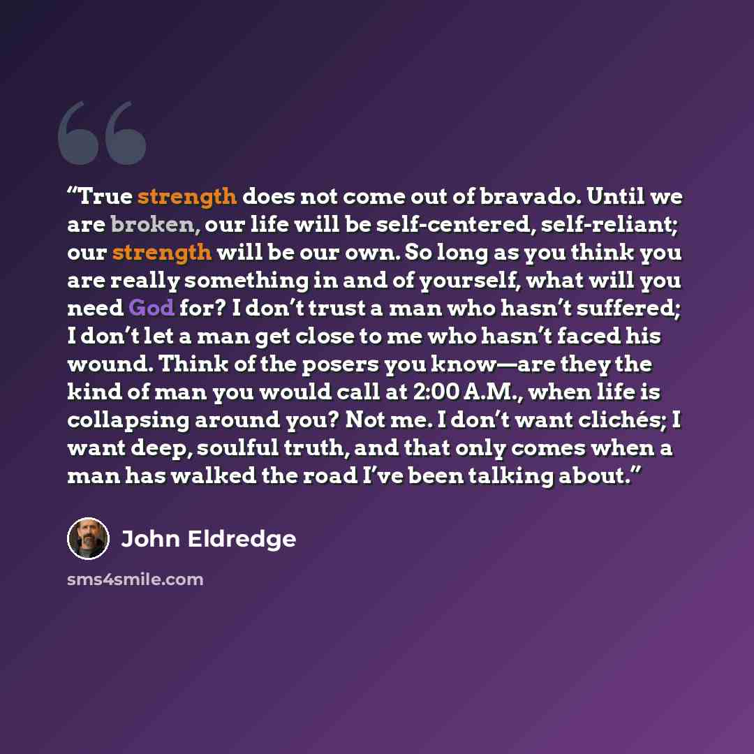 “True strength does not come out of bravado. Until we are broken, our life will be self-centered, self-reliant; our strength will be our own. So long as you think you are really something in and of yourself, what will you need God for? I don’t trust a man who hasn’t suffered; I don’t let a man get…” quote by John Eldredge