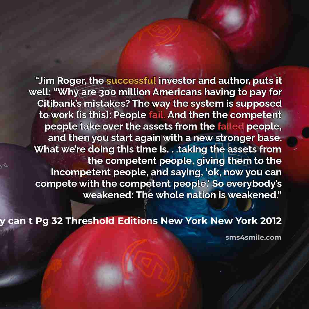 “Jim Roger, the successful investor and author, puts it well; “Why are 300 million Americans having to pay for Citibank’s mistakes? The way the system is supposed to work [is this]: People fail. And then the competent people take over the assets from the failed people, and then you start again with…” quote by John Stossel No They can t Pg 32 Threshold Editions New York New York 2012
