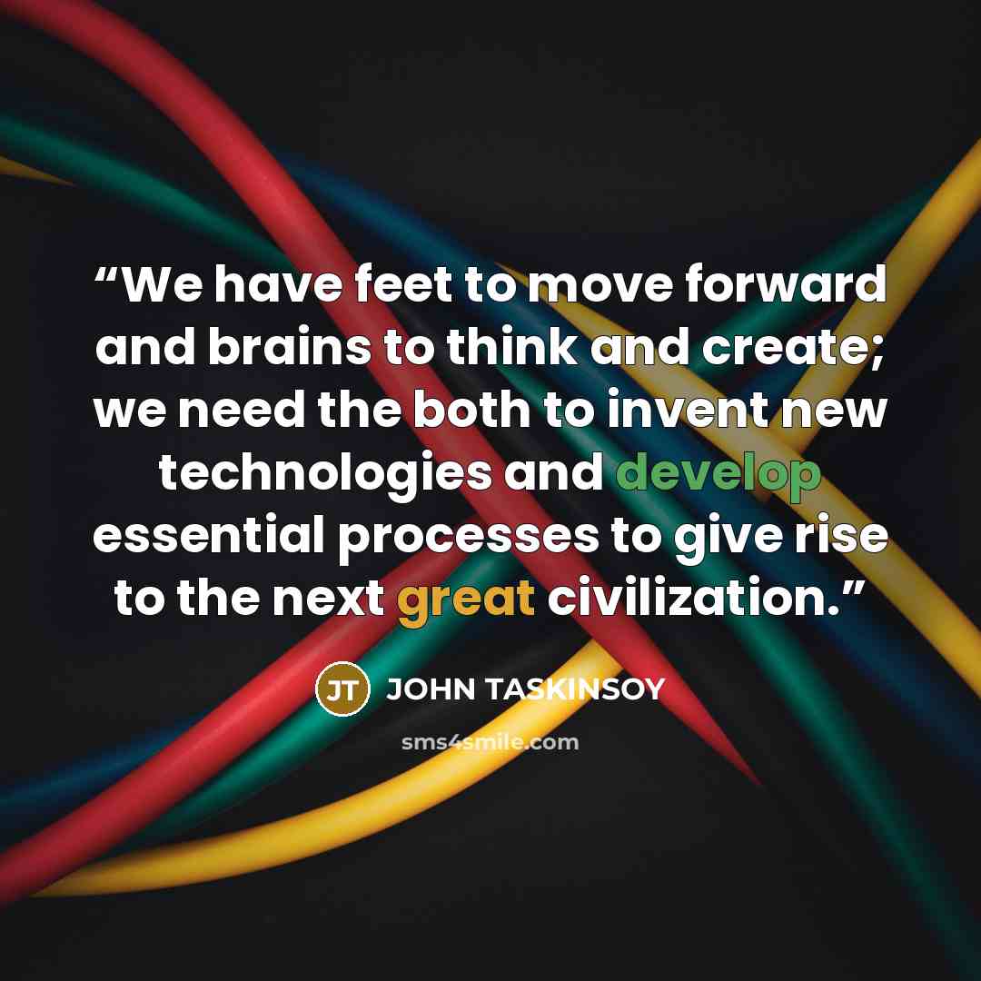 “We have feet to move forward and brains to think and create; we need the both to invent new technologies and develop essential processes to give rise to the next great civilization.” quote by John Taskinsoy