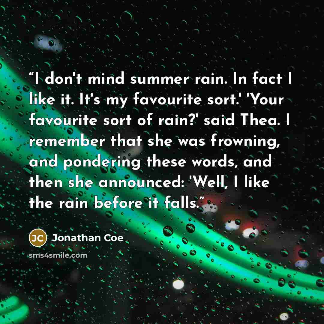 “I don't mind summer rain. In fact I like it. It's my favourite sort.' 'Your favourite sort of rain?' said Thea. I remember that she was frowning, and pondering these words, and then she announced: 'Well, I like the rain before it falls.” quote by Jonathan Coe