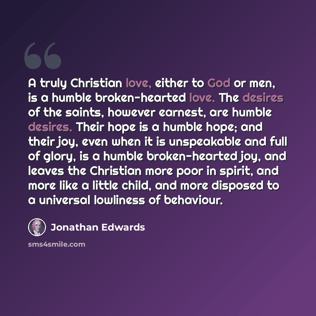 “A truly Christian love, either to God or men, is a humble broken-hearted love. The desires of the saints, however earnest, are humble desires. Their hope is a humble hope; and their joy, even when it is unspeakable and full of glory, is a humble broken-hearted joy, and leaves the Christian more…” quote by Jonathan Edwards