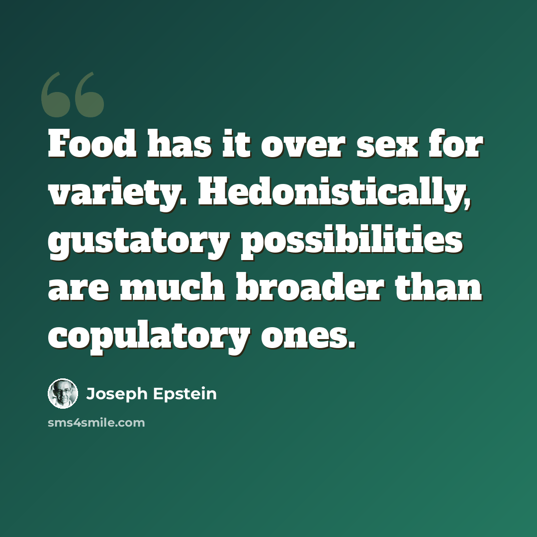 “Food has it over sex for variety. Hedonistically, gustatory possibilities are much broader than copulatory ones.” quote by Joseph Epstein