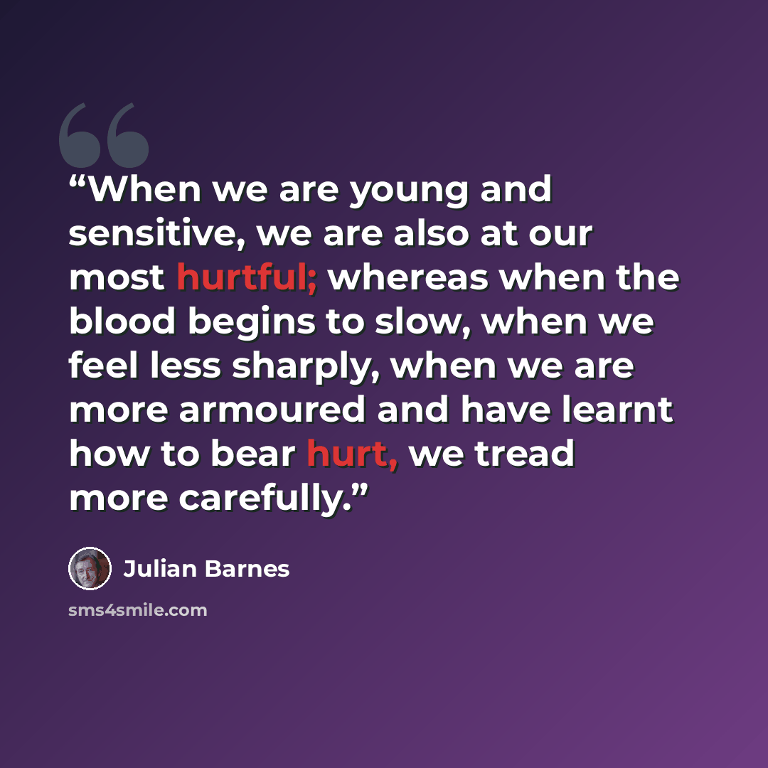 “When we are young and sensitive, we are also at our most hurtful; whereas when the blood begins to slow, when we feel less sharply, when we are more armoured and have learnt how to bear hurt, we tread more carefully.” quote by Julian Barnes