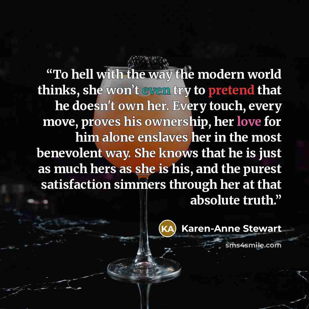 “To hell with the way the modern world thinks, she won’t even try to pretend that he doesn't own her. Every touch, every move, proves his ownership, her love for him alone enslaves her in the most benevolent way. She knows that he is just as much hers as she is his, and the purest satisfaction…” quote by Karen-Anne Stewart