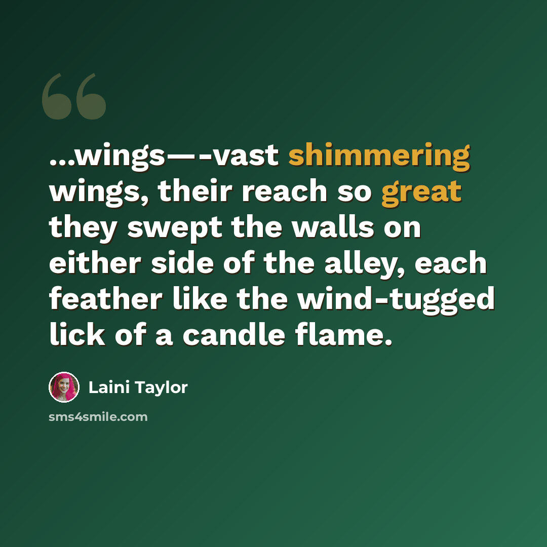 “...wings—-vast shimmering wings, their reach so great they swept the walls on either side of the alley, each feather like the wind-tugged lick of a candle flame.” quote by Laini Taylor