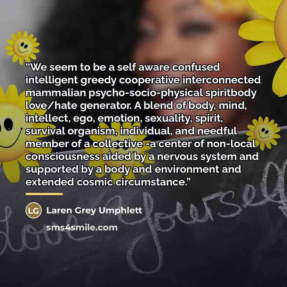 “We seem to be a self aware confused intelligent greedy cooperative interconnected mammalian psycho-socio-physical spiritbody love/hate generator. A blend of body, mind, intellect, ego, emotion, sexuality, spirit, survival organism, individual, and needful member of a collective -a center of…” quote by Laren Grey Umphlett