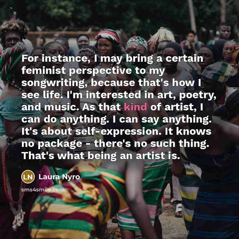 “For instance, I may bring a certain feminist perspective to my songwriting, because that's how I see life. I'm interested in art, poetry, and music. As that kind of artist, I can do anything. I can say anything. It's about self-expression. It knows no package - there's no such thing. That's what…” quote by Laura Nyro