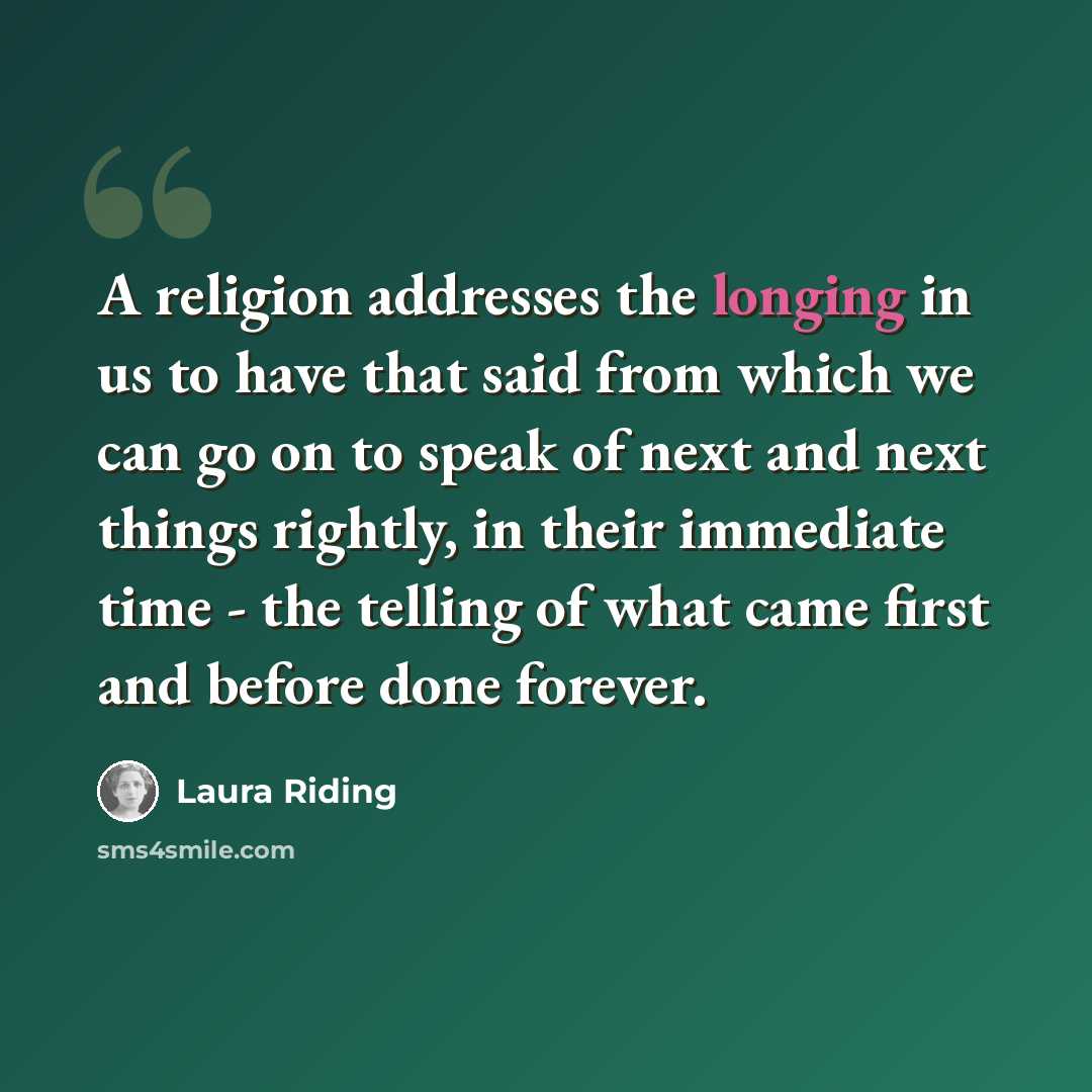 “A religion addresses the longing in us to have that said from which we can go on to speak of next and next things rightly, in their immediate time - the telling of what came first and before done forever.” quote by Laura Riding