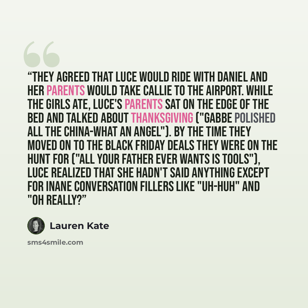 “They agreed that Luce would ride with Daniel and her parents would take Callie to the airport. While the girls ate, Luce's parents sat on the edge of the bed and talked about Thanksgiving ("Gabbe polished all the china-what an angel"). By the time they moved on to the Black Friday deals they were…” quote by Lauren Kate