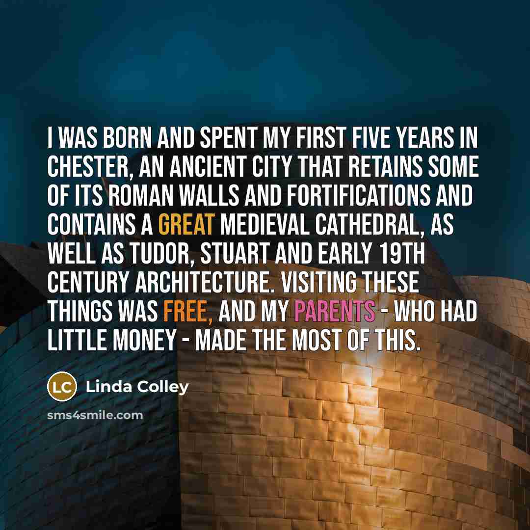“I was born and spent my first five years in Chester, an ancient city that retains some of its Roman walls and fortifications and contains a great medieval cathedral, as well as Tudor, Stuart and early 19th century architecture. Visiting these things was free, and my parents - who had little money…” quote by Linda Colley