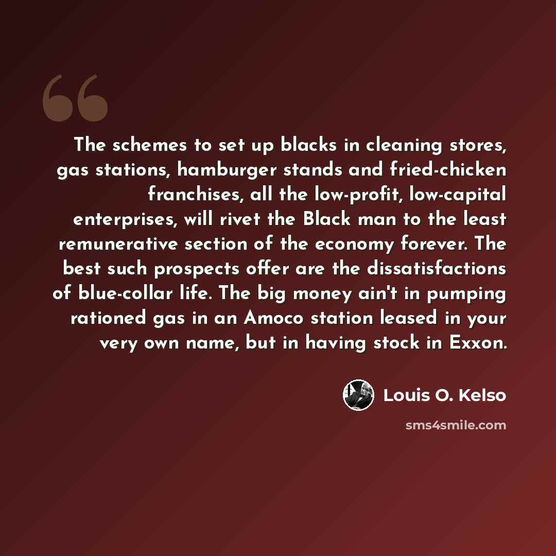 “The schemes to set up blacks in cleaning stores, gas stations, hamburger stands and fried-chicken franchises, all the low-profit, low-capital enterprises, will rivet the Black man to the least remunerative section of the economy forever. The best such prospects offer are the dissatisfactions of…” quote by Louis O. Kelso