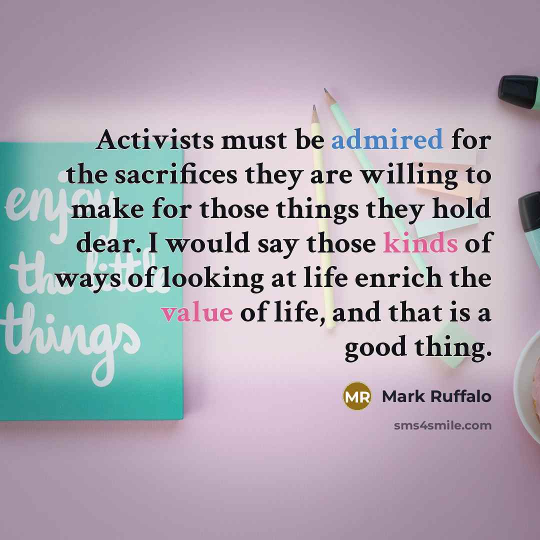 “Activists must be admired for the sacrifices they are willing to make for those things they hold dear. I would say those kinds of ways of looking at life enrich the value of life, and that is a good thing.” quote by Mark Ruffalo