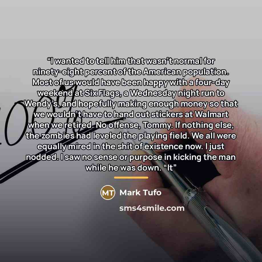 “I wanted to tell him that wasn’t normal for ninety-eight percent of the American population. Most of us would have been happy with a four-day weekend at Six Flags, a Wednesday night run to Wendy’s, and hopefully making enough money so that we wouldn’t have to hand out stickers at Walmart when we…” quote by Mark Tufo
