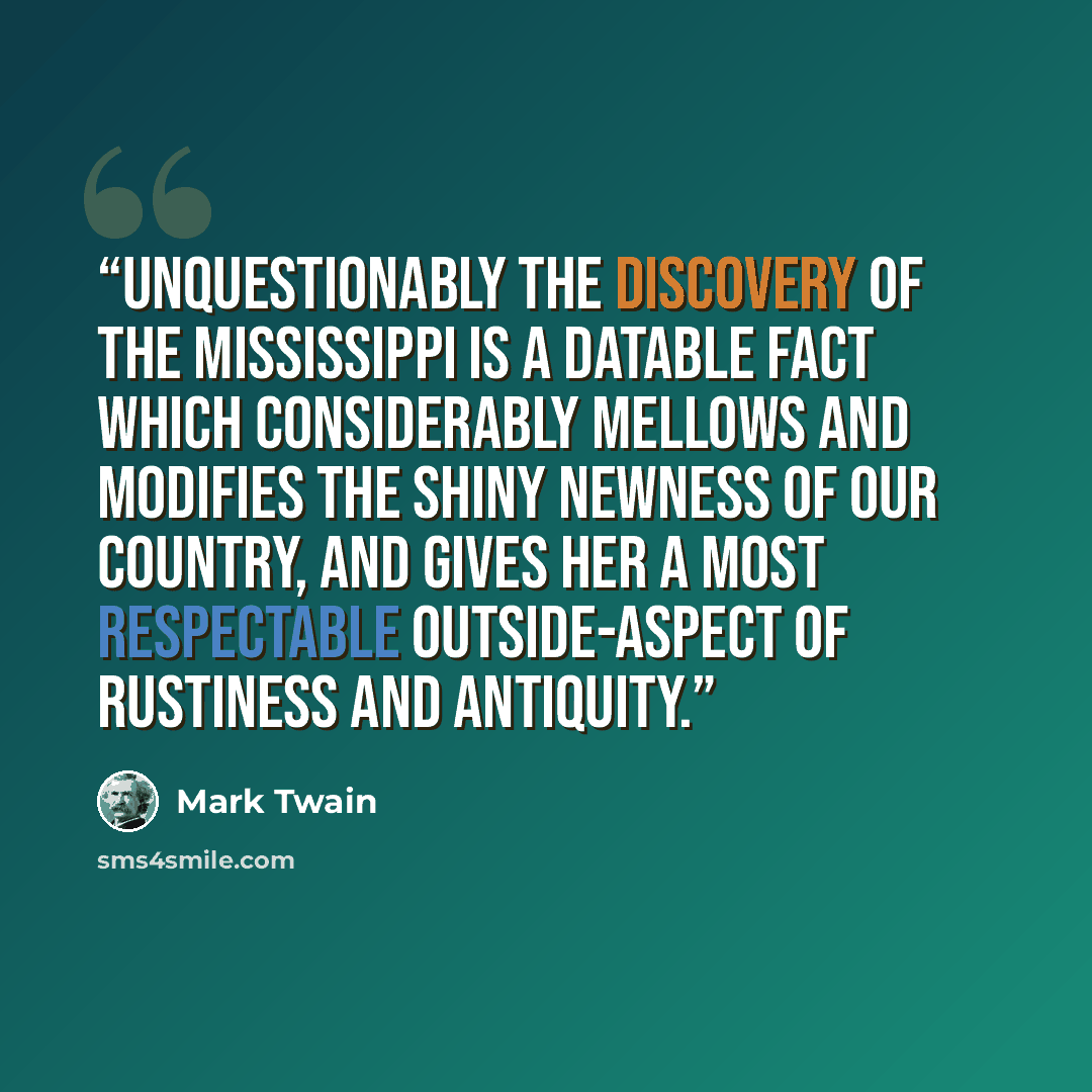 “Unquestionably the discovery of the Mississippi is a datable fact which considerably mellows and modifies the shiny newness of our country, and gives her a most respectable outside-aspect of rustiness and antiquity.” quote by Mark Twain