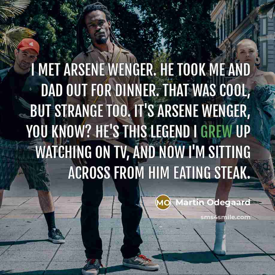 “I met Arsene Wenger. He took me and Dad out for dinner. That was cool, but strange too. It's Arsene Wenger, you know? He's this legend I grew up watching on TV, and now I'm sitting across from him eating steak.” quote by Martin Odegaard