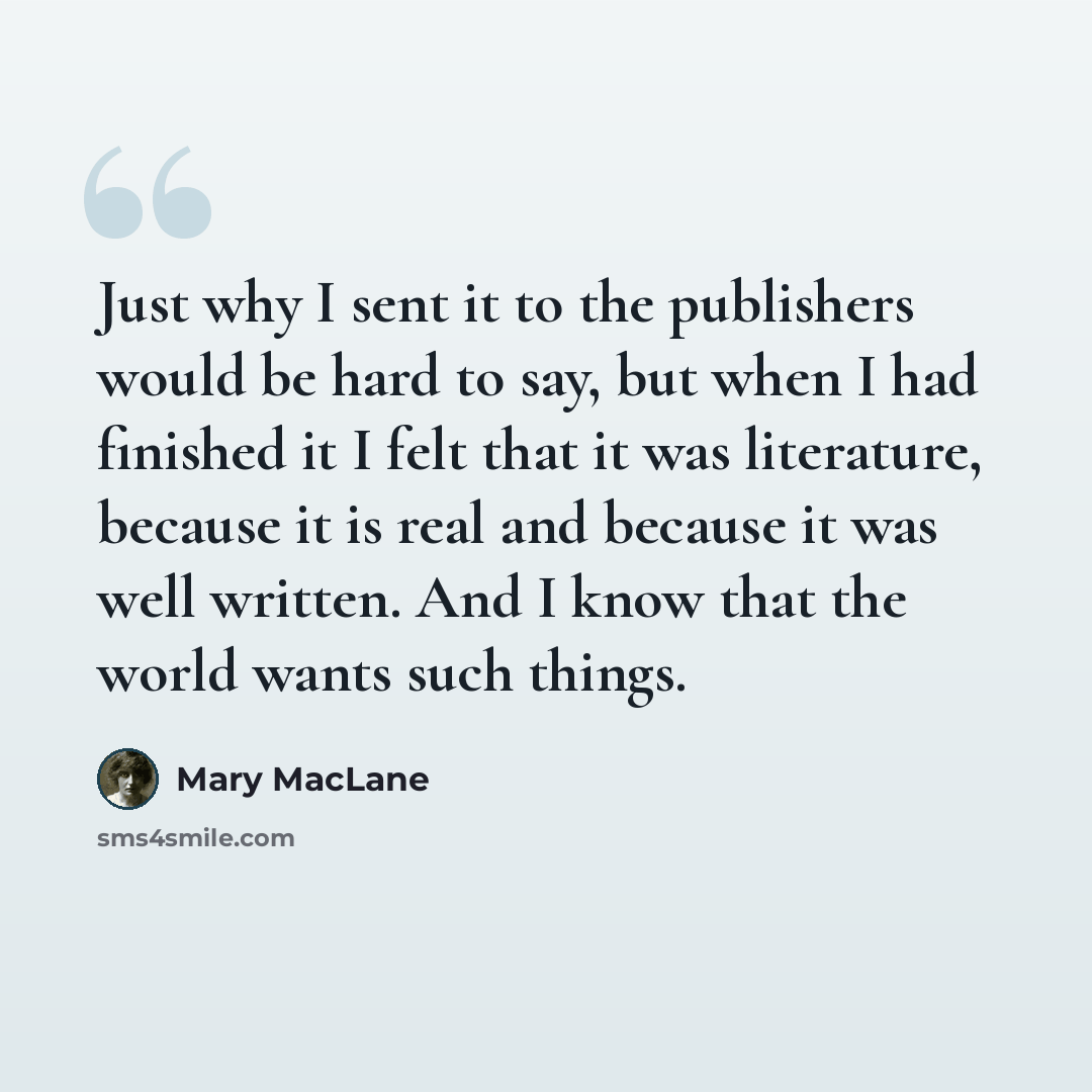“Just why I sent it to the publishers would be hard to say, but when I had finished it I felt that it was literature, because it is real and because it was well written. And I know that the world wants such things.” quote by Mary MacLane