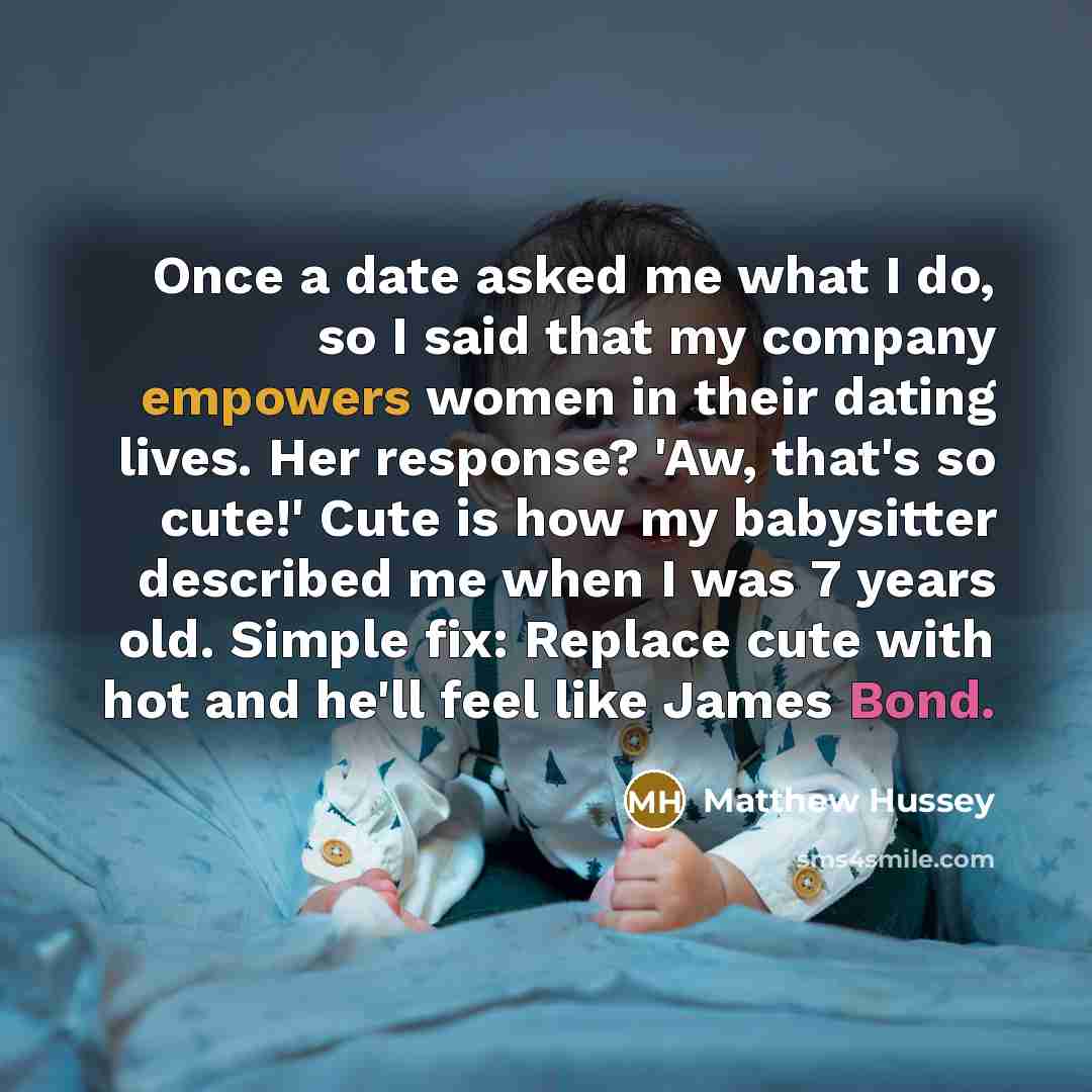 “Once a date asked me what I do, so I said that my company empowers women in their dating lives. Her response? 'Aw, that's so cute!' Cute is how my babysitter described me when I was 7 years old. Simple fix: Replace cute with hot and he'll feel like James Bond.” quote by Matthew Hussey