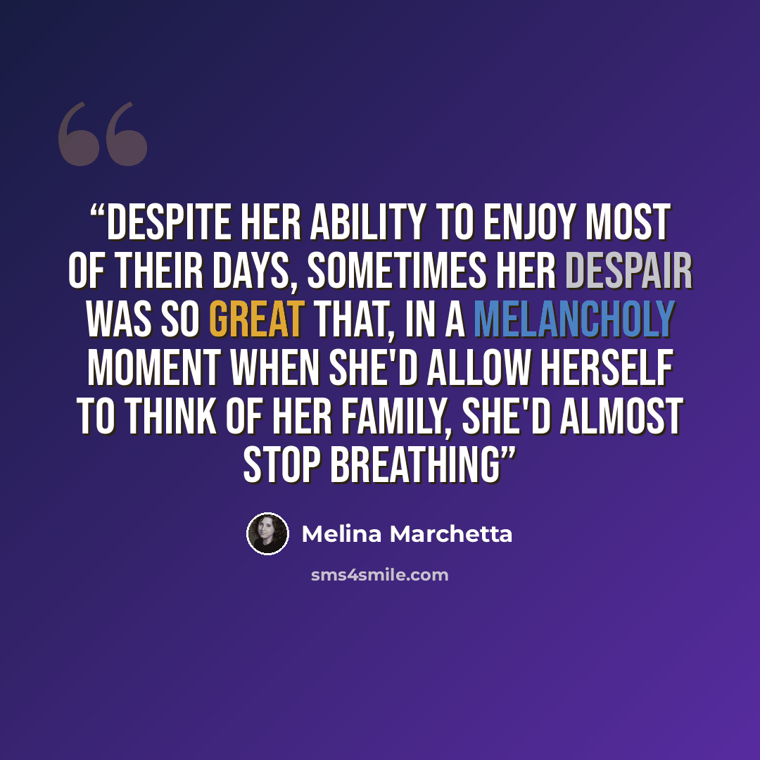 “Despite her ability to enjoy most of their days, sometimes her despair was so great that, in a melancholy moment when she'd allow herself to think of her family, she'd almost stop breathing” quote by Melina Marchetta