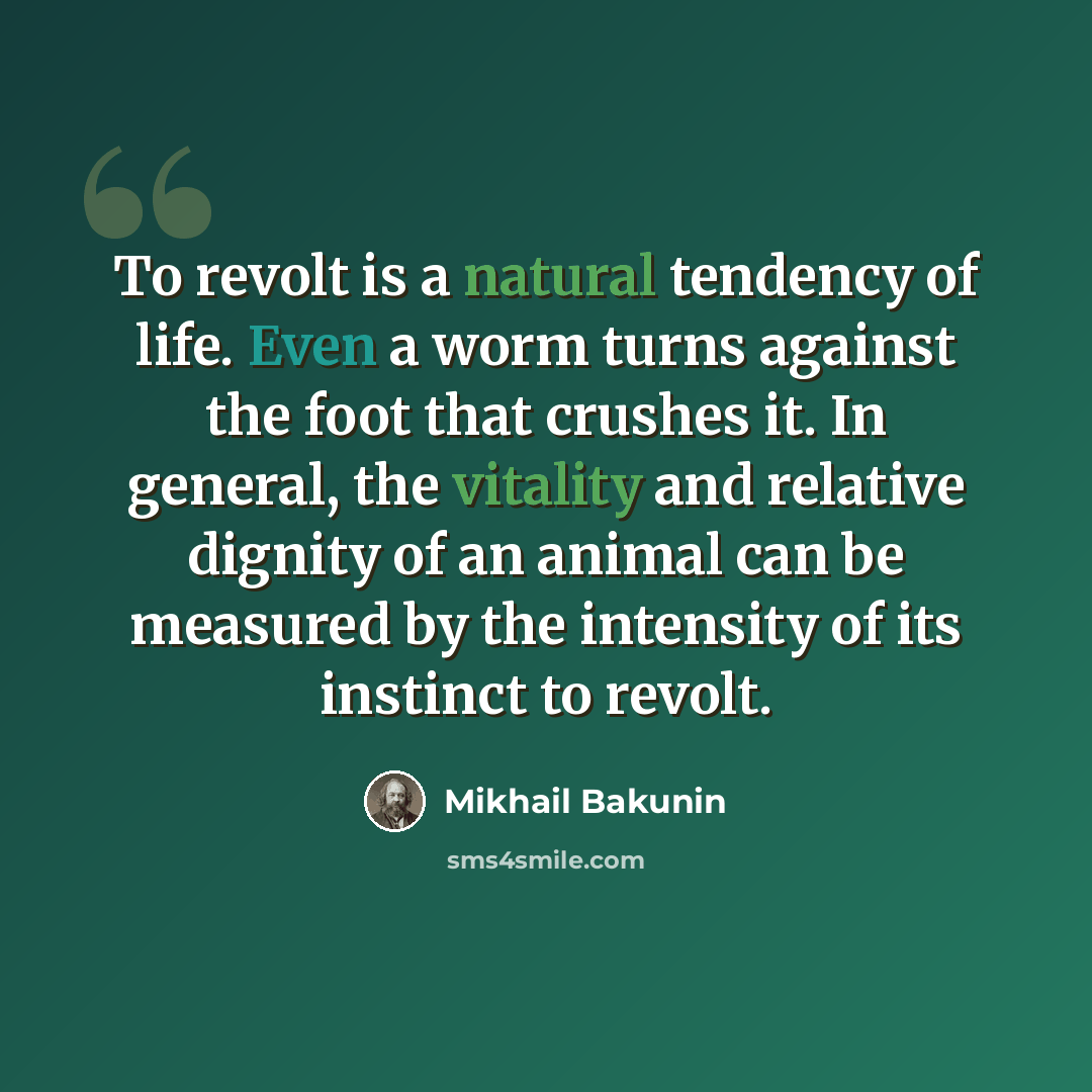 “To revolt is a natural tendency of life. Even a worm turns against the foot that crushes it. In general, the vitality and relative dignity of an animal can be measured by the intensity of its instinct to revolt.” quote by Mikhail Bakunin