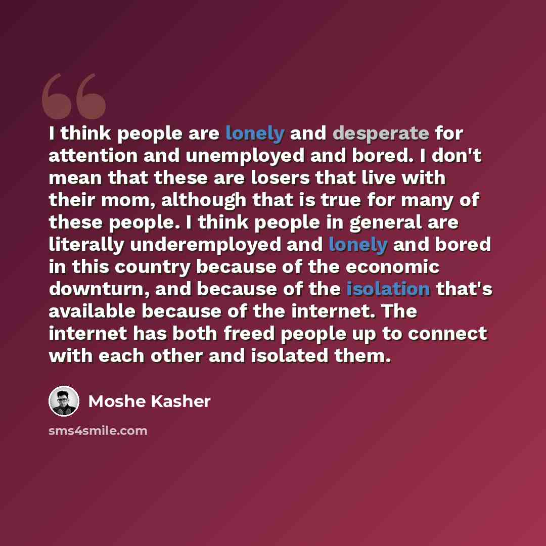 “I think people are lonely and desperate for attention and unemployed and bored. I don't mean that these are losers that live with their mom, although that is true for many of these people. I think people in general are literally underemployed and lonely and bored in this country because of the…” quote by Moshe Kasher