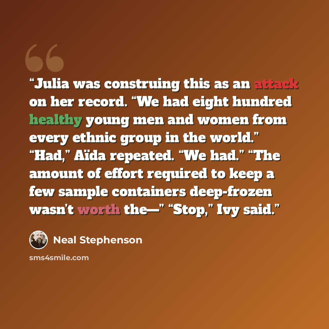“Julia was construing this as an attack on her record. “We had eight hundred healthy young men and women from every ethnic group in the world.” “Had,” Aïda repeated. “We had.” “The amount of effort required to keep a few sample containers deep-frozen wasn’t worth the—” “Stop,” Ivy said.” quote by Neal Stephenson