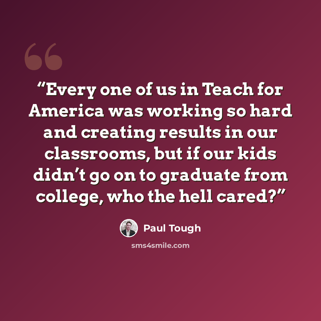 “Every one of us in Teach for America was working so hard and creating results in our classrooms, but if our kids didn’t go on to graduate from college, who the hell cared?” quote by Paul Tough