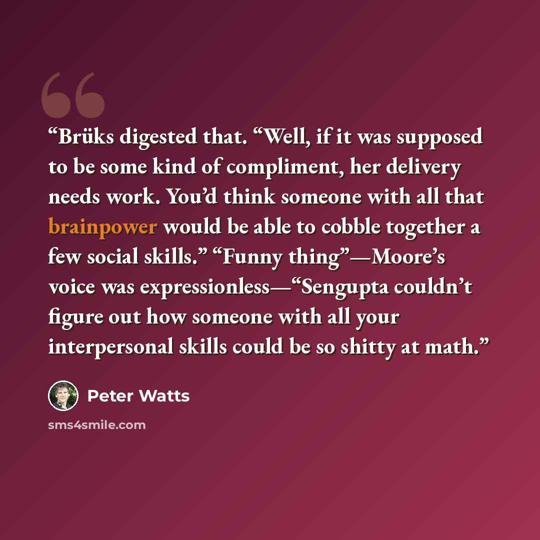 “Brüks digested that. “Well, if it was supposed to be some kind of compliment, her delivery needs work. You’d think someone with all that brainpower would be able to cobble together a few social skills.” “Funny thing”—Moore’s voice was expressionless—“Sengupta couldn’t figure out how someone with…” quote by Peter Watts