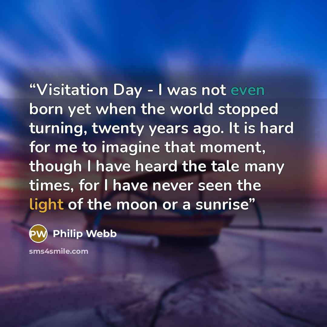 “Visitation Day - I was not even born yet when the world stopped turning, twenty years ago. It is hard for me to imagine that moment, though I have heard the tale many times, for I have never seen the light of the moon or a sunrise” quote by Philip Webb