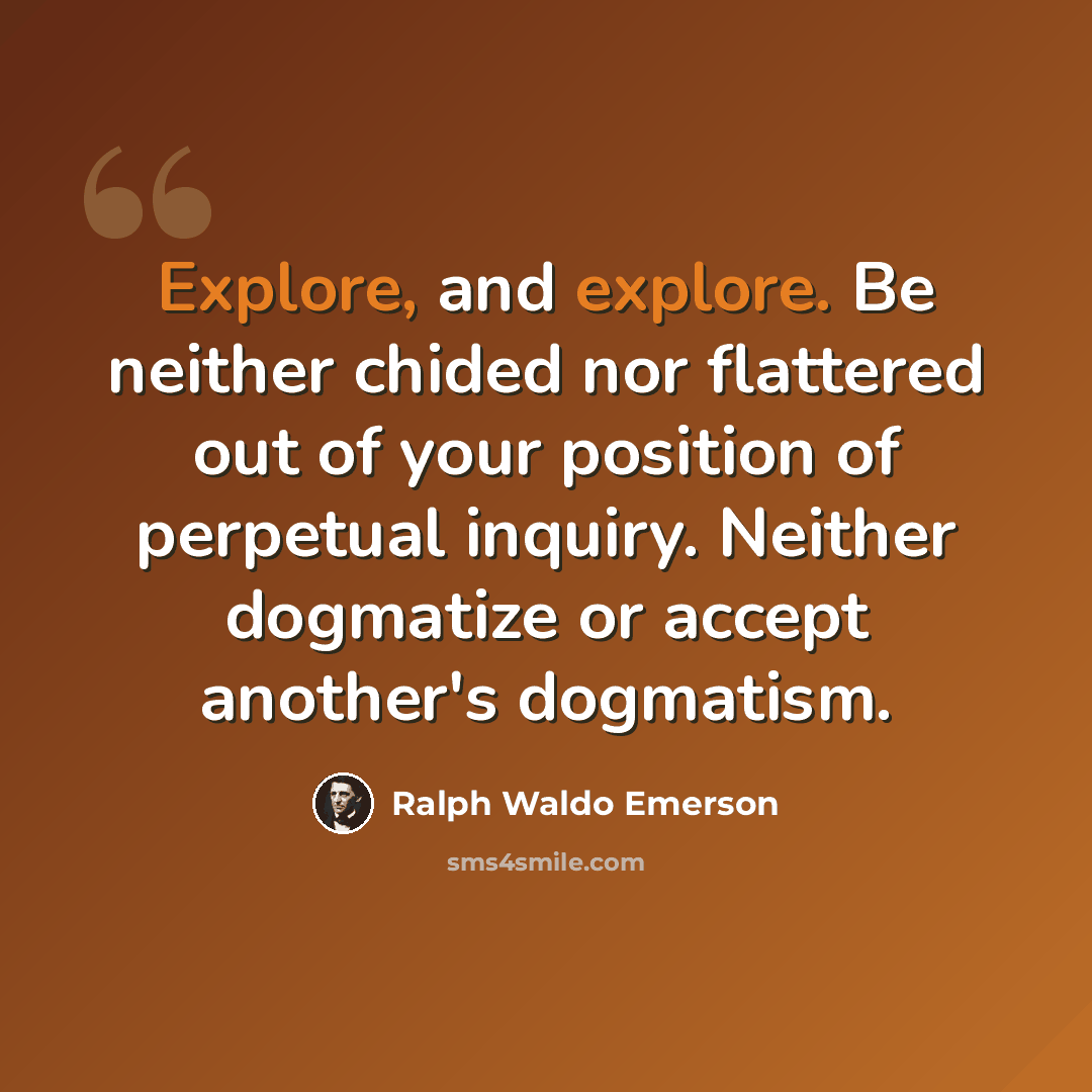 “Explore, and explore. Be neither chided nor flattered out of your position of perpetual inquiry. Neither dogmatize or accept another's dogmatism.” quote by Ralph Waldo Emerson