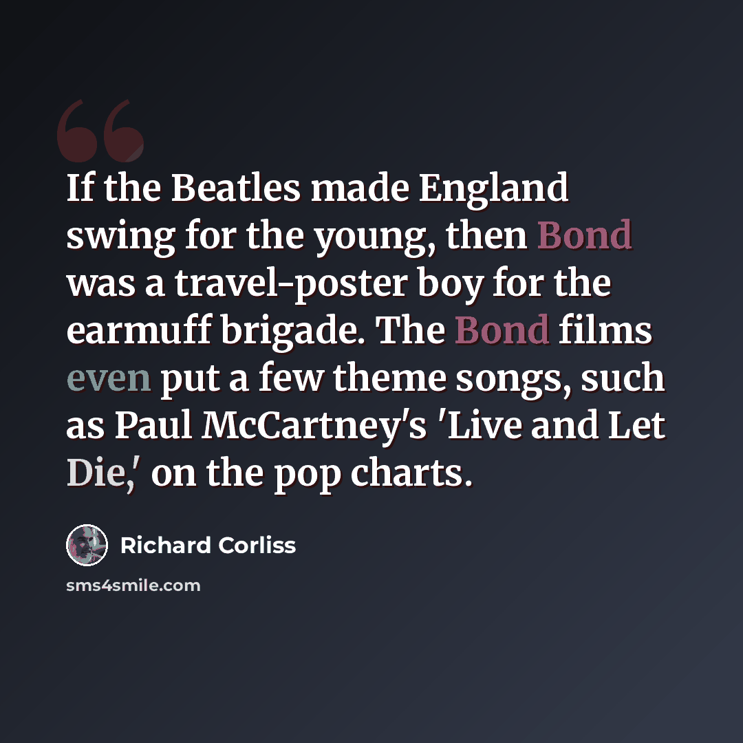 “If the Beatles made England swing for the young, then Bond was a travel-poster boy for the earmuff brigade. The Bond films even put a few theme songs, such as Paul McCartney's 'Live and Let Die,' on the pop charts.” quote by Richard Corliss