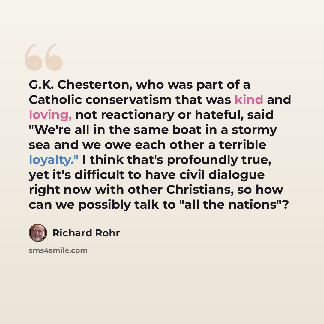 “G.K. Chesterton, who was part of a Catholic conservatism that was kind and loving, not reactionary or hateful, said "We're all in the same boat in a stormy sea and we owe each other a terrible loyalty." I think that's profoundly true, yet it's difficult to have civil dialogue right now with other…” quote by Richard Rohr
