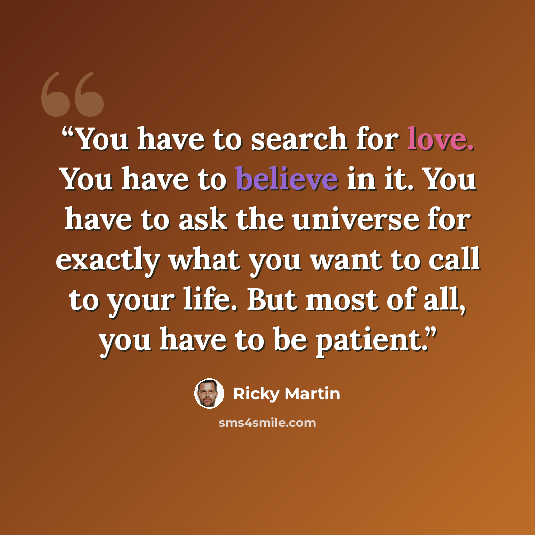 “You have to search for love. You have to believe in it. You have to ask the universe for exactly what you want to call to your life. But most of all, you have to be patient.” quote by Ricky Martin