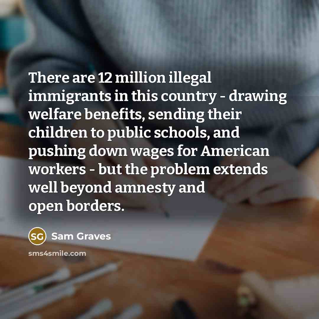 “There are 12 million illegal immigrants in this country - drawing welfare benefits, sending their children to public schools, and pushing down wages for American workers - but the problem extends well beyond amnesty and open borders.” quote by Sam Graves