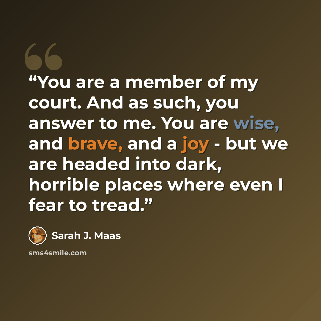 “You are a member of my court. And as such, you answer to me. You are wise, and brave, and a joy - but we are headed into dark, horrible places where even I fear to tread.” quote by Sarah J. Maas