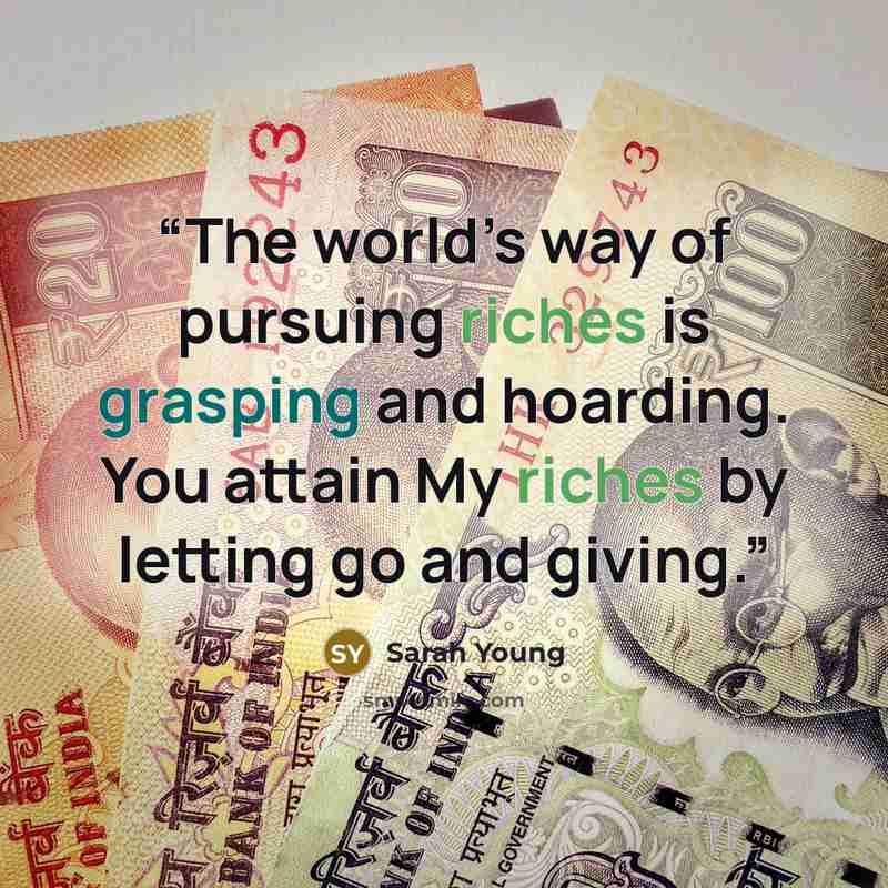 “The world’s way of pursuing riches is grasping and hoarding. You attain My riches by letting go and giving.” quote by Sarah Young