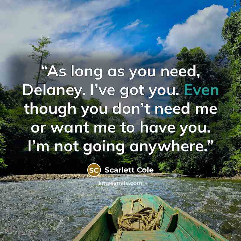 “As long as you need, Delaney. I’ve got you. Even though you don’t need me or want me to have you. I’m not going anywhere.” quote by Scarlett Cole