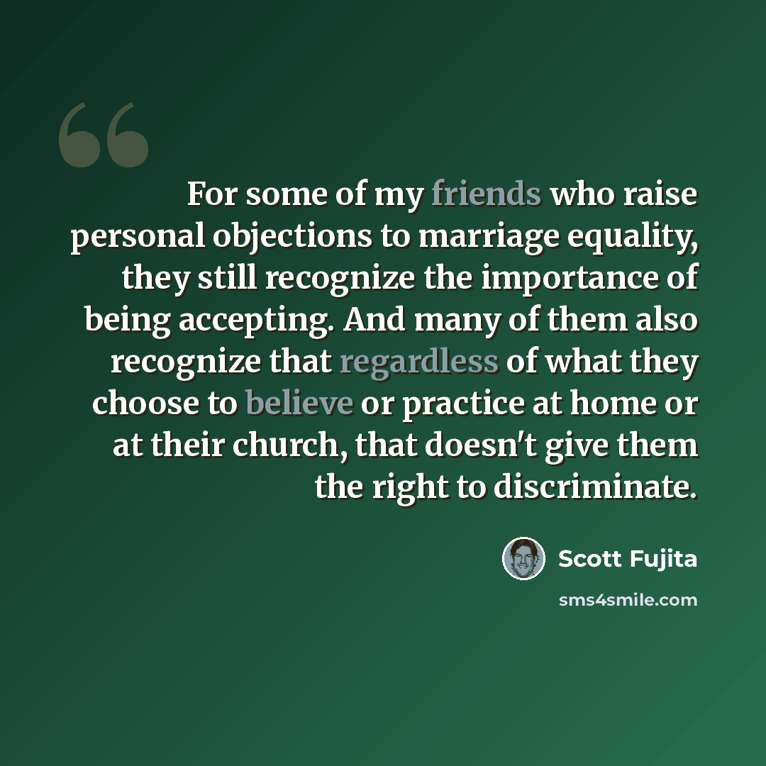 “For some of my friends who raise personal objections to marriage equality, they still recognize the importance of being accepting. And many of them also recognize that regardless of what they choose to believe or practice at home or at their church, that doesn't give them the right to discriminate.” quote by Scott Fujita