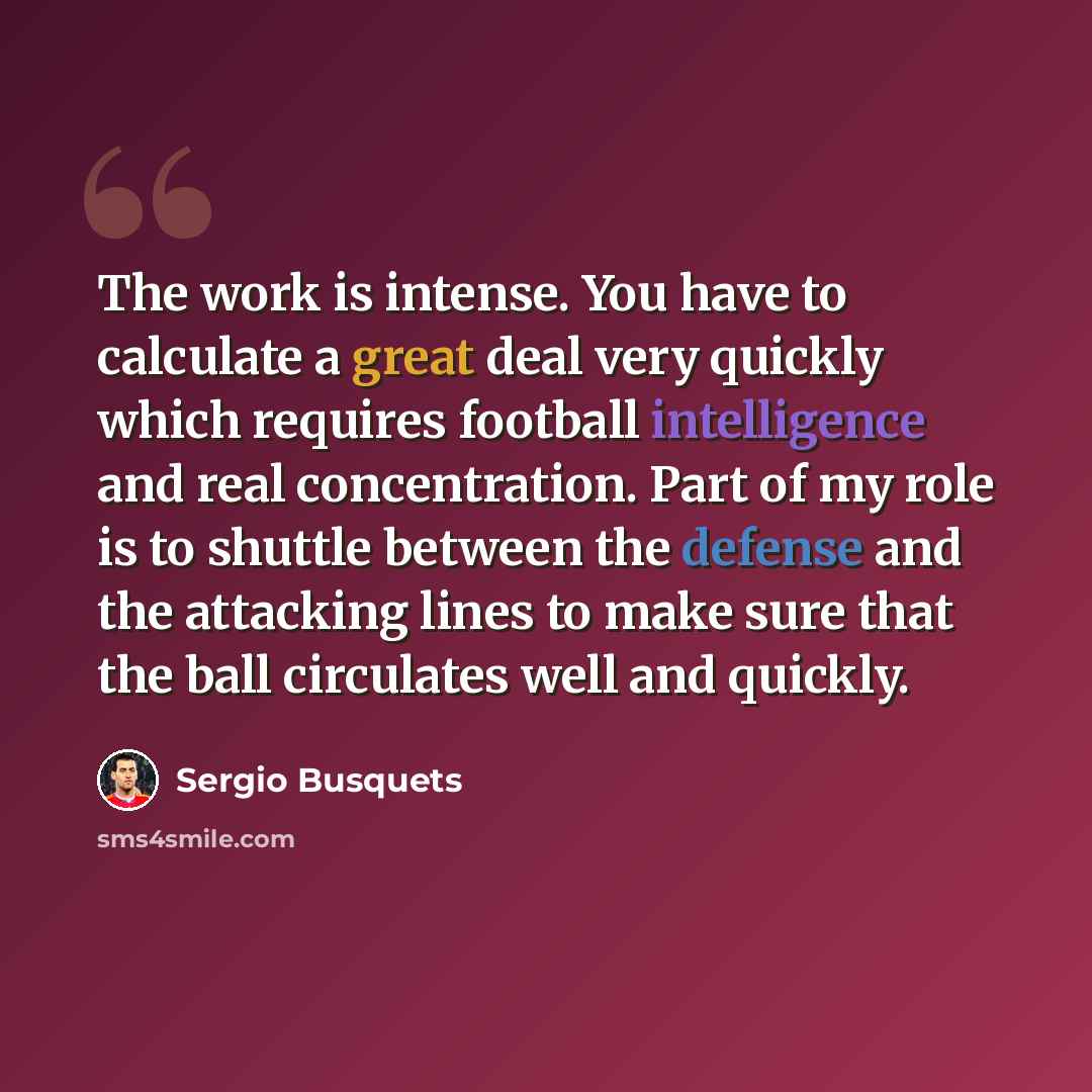 “The work is intense. You have to calculate a great deal very quickly which requires football intelligence and real concentration. Part of my role is to shuttle between the defense and the attacking lines to make sure that the ball circulates well and quickly.” quote by Sergio Busquets