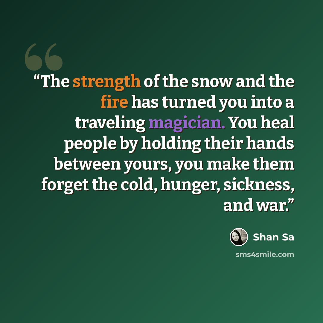 “The strength of the snow and the fire has turned you into a traveling magician. You heal people by holding their hands between yours, you make them forget the cold, hunger, sickness, and war.” quote by Shan Sa
