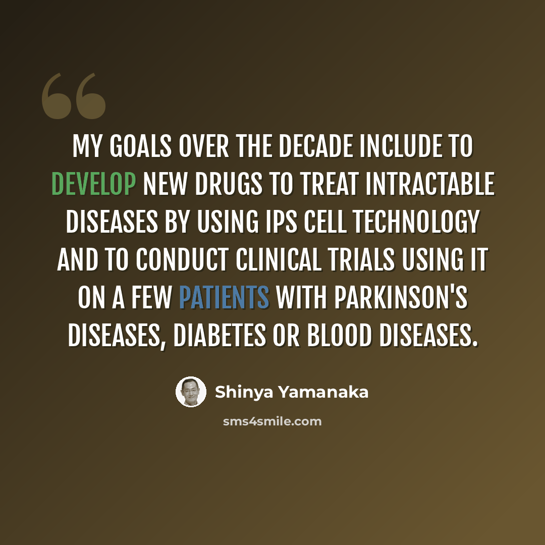 “My goals over the decade include to develop new drugs to treat intractable diseases by using iPS cell technology and to conduct clinical trials using it on a few patients with Parkinson's diseases, diabetes or blood diseases.” quote by Shinya Yamanaka
