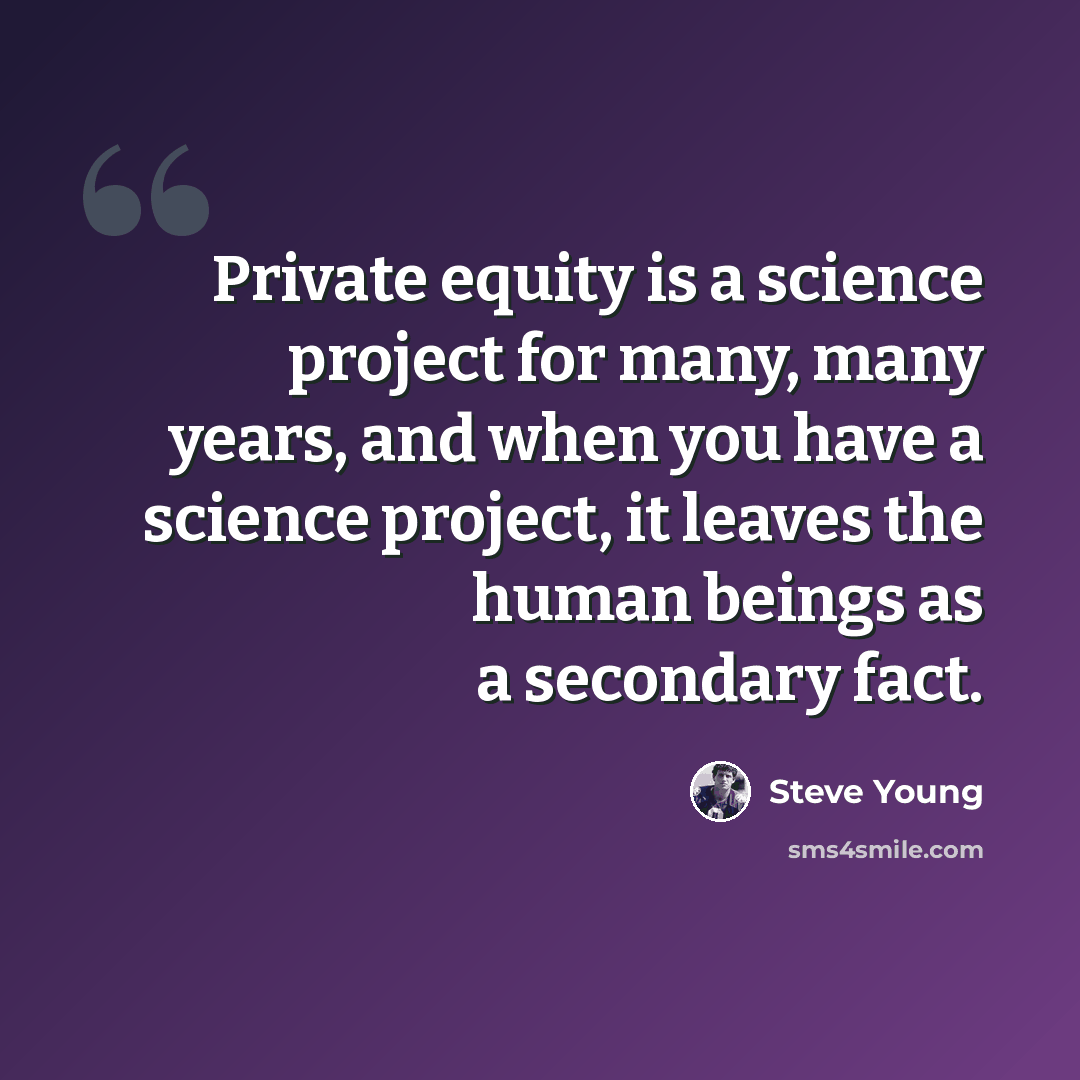 “Private equity is a science project for many, many years, and when you have a science project, it leaves the human beings as a secondary fact.” quote by Steve Young