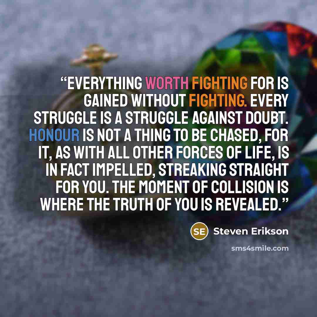 “Everything worth fighting for is gained without fighting. Every struggle is a struggle against doubt. Honour is not a thing to be chased, for it, as with all other forces of life, is in fact impelled, streaking straight for you. The moment of collision is where the truth of you is revealed.” quote by Steven Erikson