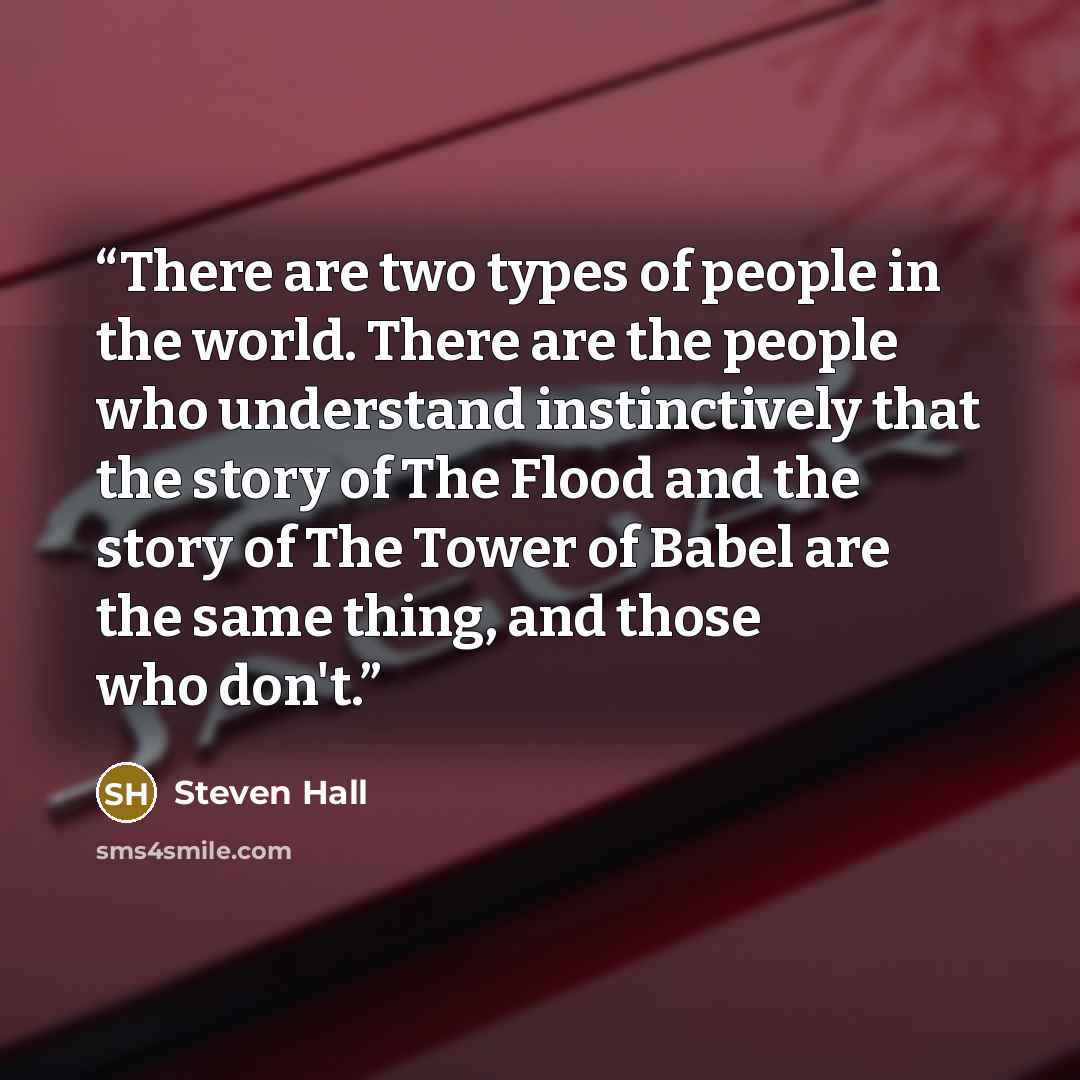 “There are two types of people in the world. There are the people who understand instinctively that the story of The Flood and the story of The Tower of Babel are the same thing, and those who don't.” quote by Steven Hall