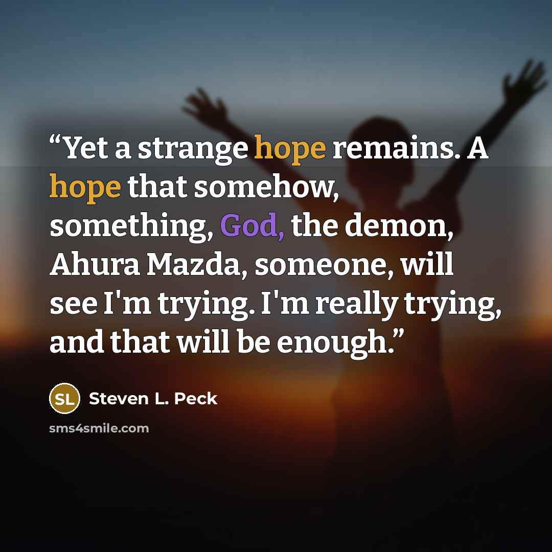 “Yet a strange hope remains. A hope that somehow, something, God, the demon, Ahura Mazda, someone, will see I'm trying. I'm really trying, and that will be enough.” quote by Steven L. Peck