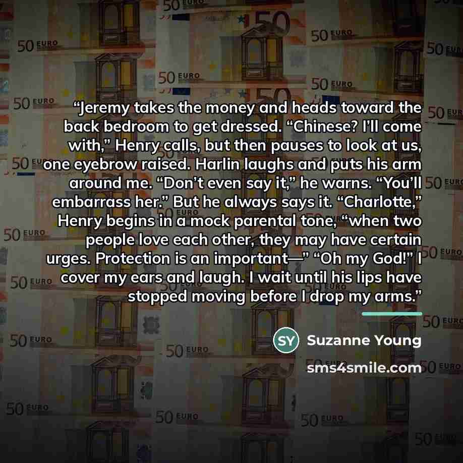“Jeremy takes the money and heads toward the back bedroom to get dressed. “Chinese? I’ll come with,” Henry calls, but then pauses to look at us, one eyebrow raised. Harlin laughs and puts his arm around me. “Don’t even say it,” he warns. “You’ll embarrass her.” But he always says it. “Charlotte,”…” quote by Suzanne Young