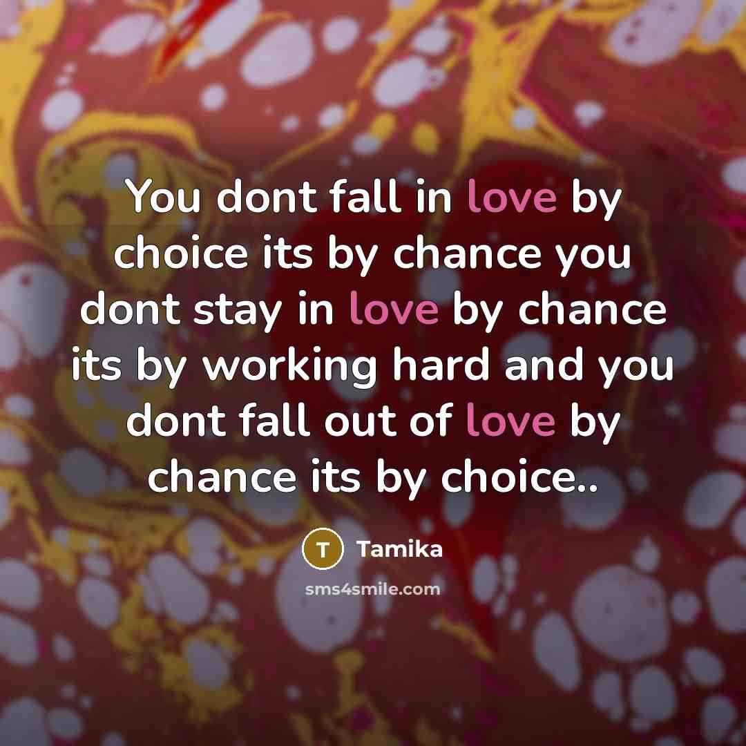 “You dont fall in love by choice its by chance you dont stay in love by chance its by working hard and you dont fall out of love by chance its by choice..” quote by Tamika