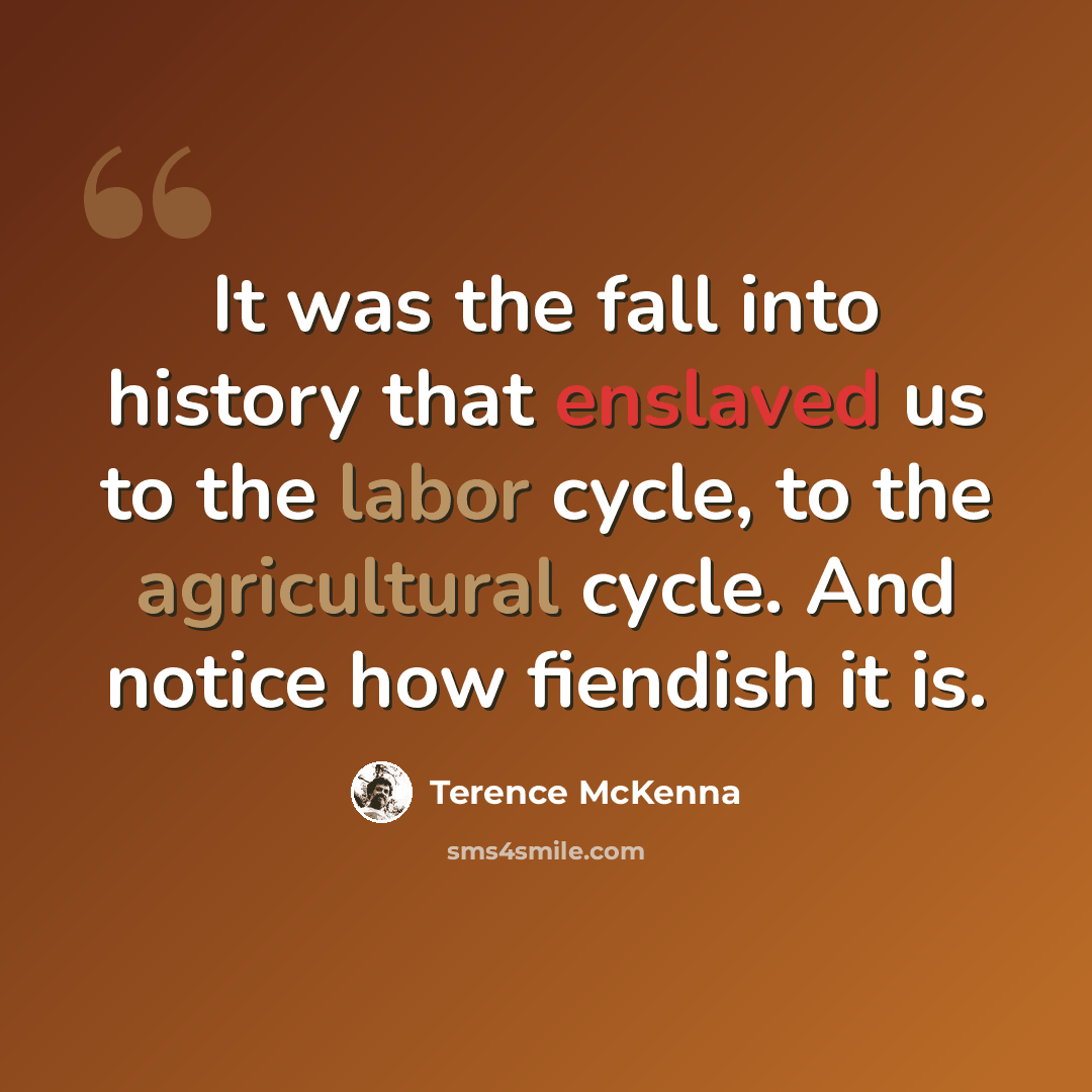 “It was the fall into history that enslaved us to the labor cycle, to the agricultural cycle. And notice how fiendish it is.” quote by Terence McKenna