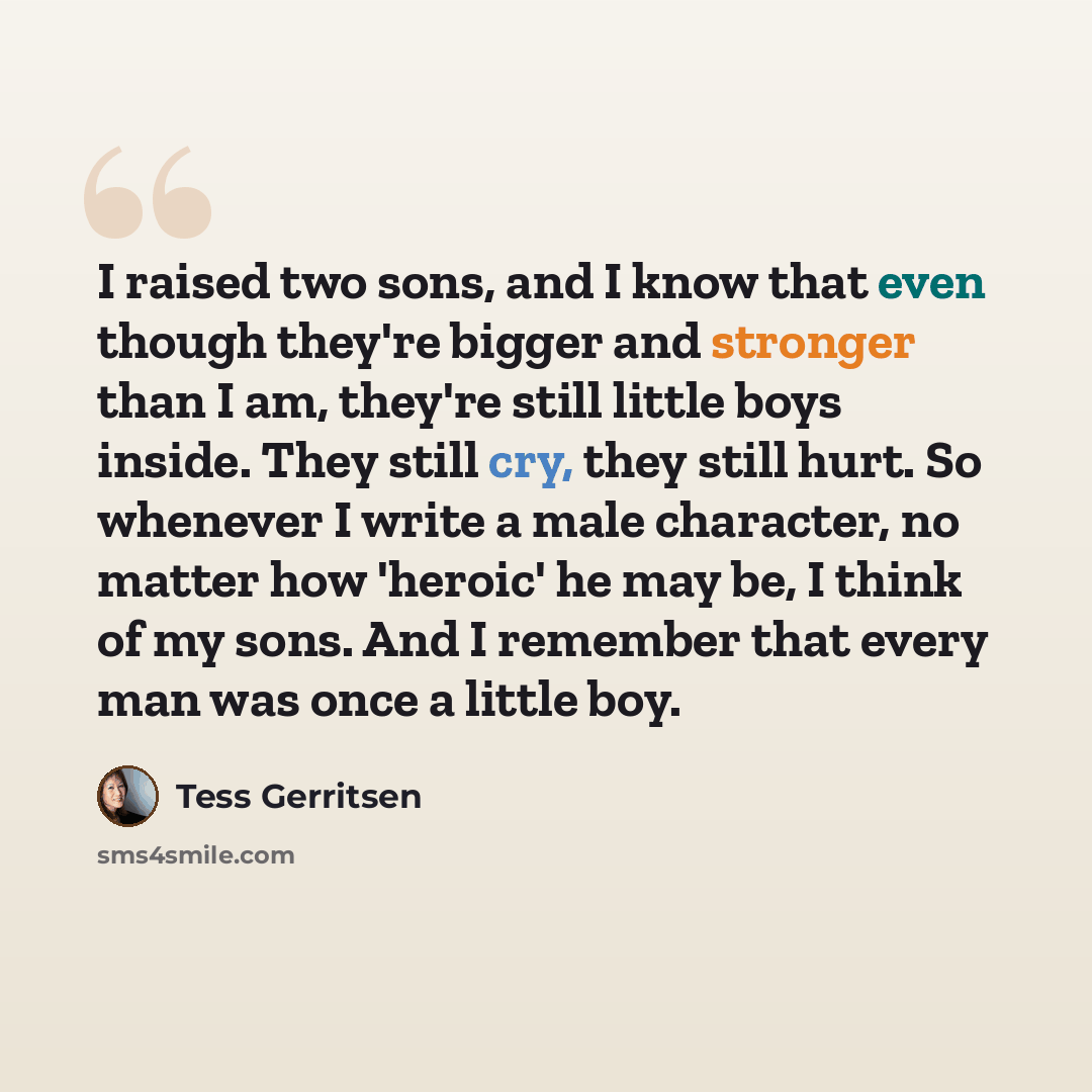 “I raised two sons, and I know that even though they're bigger and stronger than I am, they're still little boys inside. They still cry, they still hurt. So whenever I write a male character, no matter how 'heroic' he may be, I think of my sons. And I remember that every man was once a little boy.” quote by Tess Gerritsen