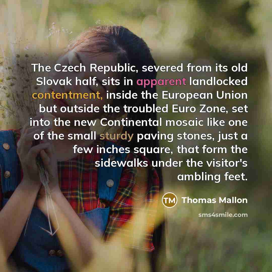 “The Czech Republic, severed from its old Slovak half, sits in apparent landlocked contentment, inside the European Union but outside the troubled Euro Zone, set into the new Continental mosaic like one of the small sturdy paving stones, just a few inches square, that form the sidewalks under the…” quote by Thomas Mallon